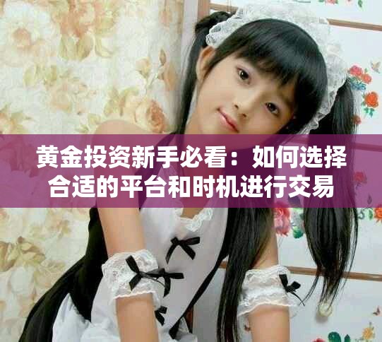 黄金投资新手必看：如何选择合适的平台和时机进行交易