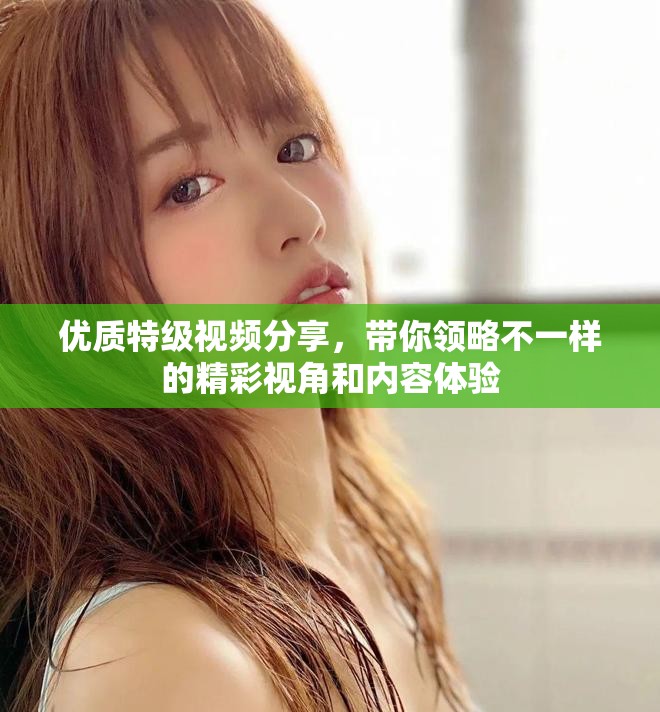 优质特级视频分享，带你领略不一样的精彩视角和内容体验