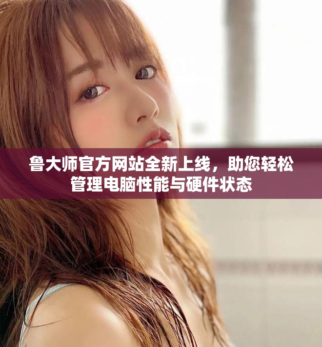 鲁大师官方网站全新上线，助您轻松管理电脑性能与硬件状态