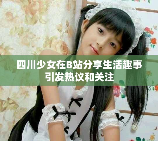 四川少女在B站分享生活趣事引发热议和关注