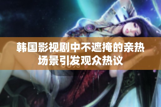 韩国影视剧中不遮掩的亲热场景引发观众热议 韩国影视剧中不遮掩的亲热场景引发观众热议