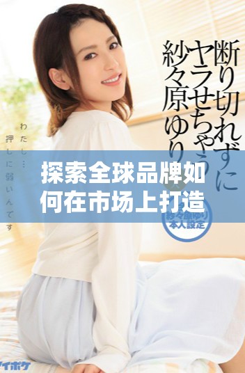 探索全球品牌如何在市场上打造独特的竞争优势 探索全球品牌如何在市场上打造独特的竞争优势