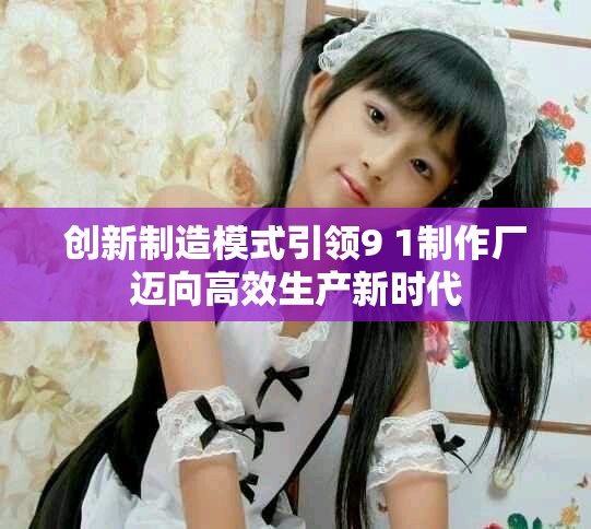 创新制造模式引领9 1制作厂迈向高效生产新时代