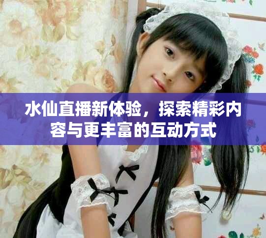 水仙直播新体验，探索精彩内容与更丰富的互动方式