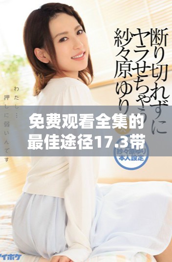 免费观看全集的最佳途径17.3带你了解如何轻松获取精彩内容