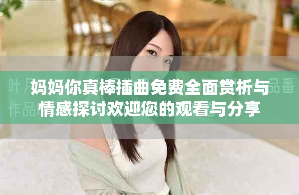 妈妈你真棒插曲免费全面赏析与情感探讨欢迎您的观看与分享 妈妈你真棒插曲免费全面赏析与情感探讨欢迎您的观看与分享