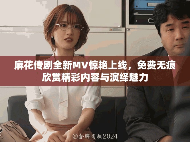 麻花传剧全新MV惊艳上线，免费无痕欣赏精彩内容与演绎魅力