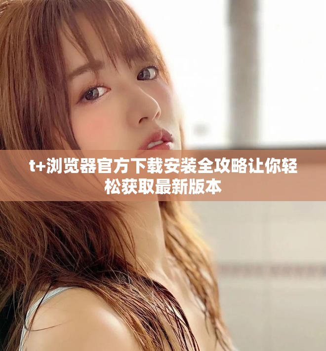 t+浏览器官方下载安装全攻略让你轻松获取最新版本